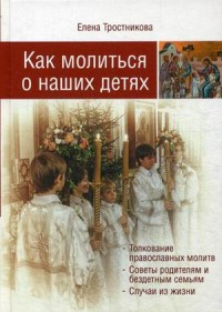 Как молиться о наших детях. Толкование православных молитв. Советы родителям и бездетным семьям. Случаи из жизни